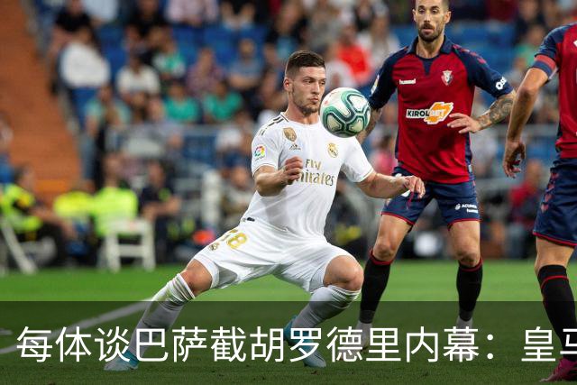 每体谈巴萨截胡罗德里内幕：皇马认为交易已定，不知巴萨秘密接触