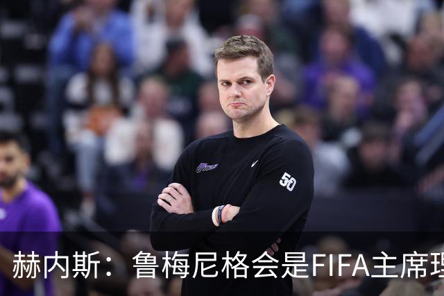 赫内斯：鲁梅尼格会是FIFA主席理想人选，他在国际上备受尊重