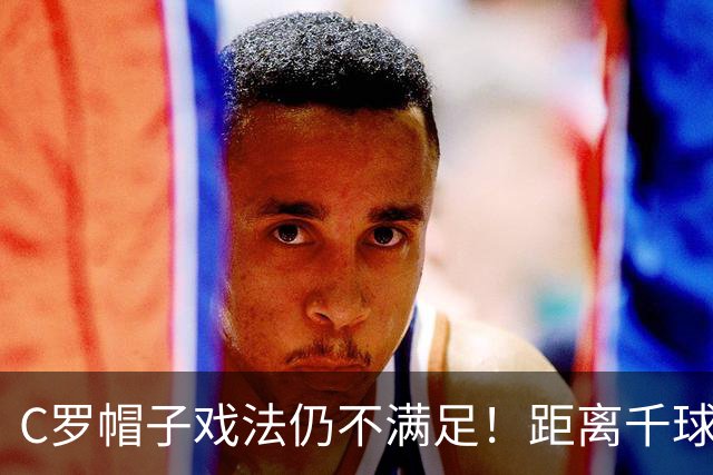 C罗帽子戏法仍不满足！距离千球只差15球，年龄挡不住对纪录的追逐
