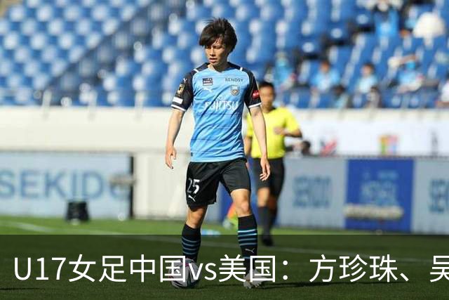 U17女足中国vs美国：方珍珠、吴逸晨出战，刘雨希、徐晓棠首发